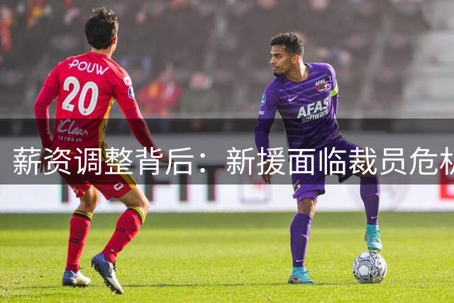 薪资调整背后：新援面临裁员危机，昔日潜力新星前景堪忧